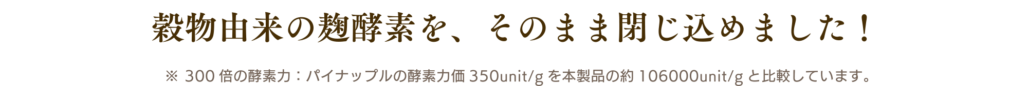 穀物由来の麹酵素を、そのまま閉じ込めました！ ※ 300倍の酵素力：パイナップルの酵素力価350unit/gを本製品の約106000unit/gと比較しています。